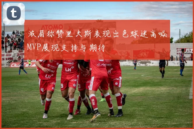 浓眉称赞里夫斯表现出色球迷高喊MVP展现支持与期待