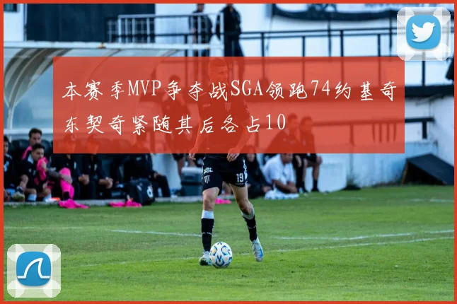 本赛季MVP争夺战SGA领跑74约基奇东契奇紧随其后各占10