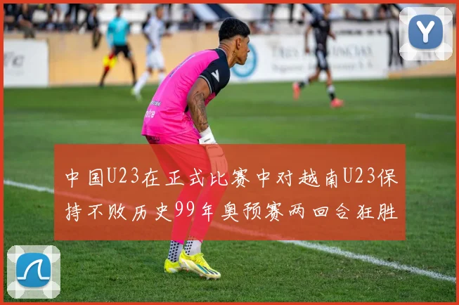 中国U23在正式比赛中对越南U23保持不败历史99年奥预赛两回合狂胜7-0