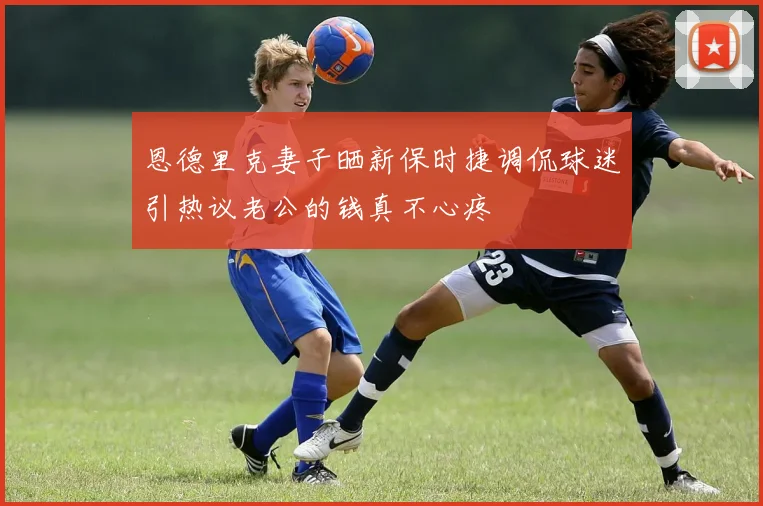 恩德里克妻子晒新保时捷调侃球迷引热议老公的钱真不心疼