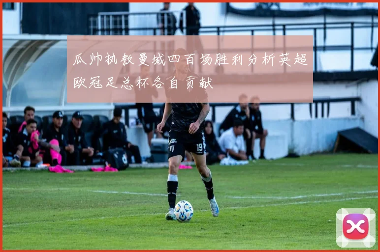 瓜帅执教曼城四百场胜利分析英超欧冠足总杯各自贡献