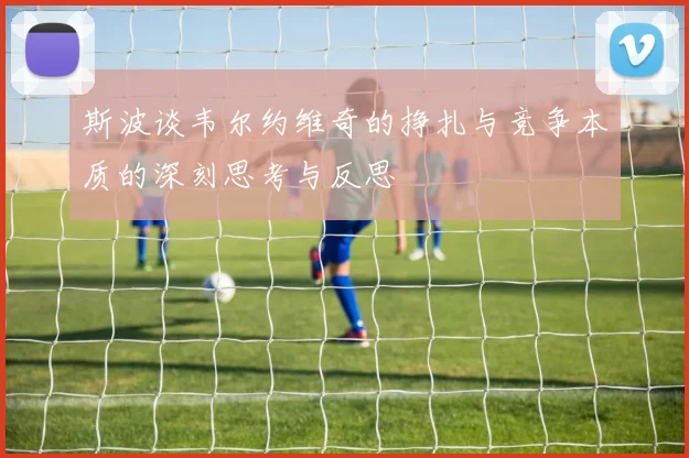 斯波谈韦尔约维奇的挣扎与竞争本质的深刻思考与反思