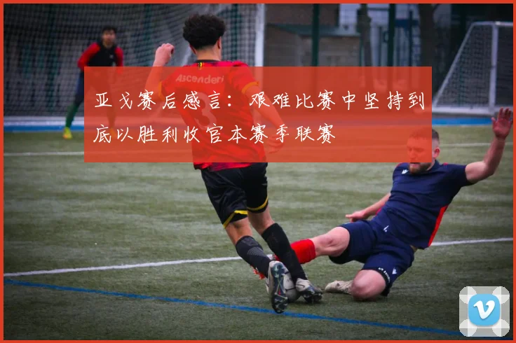 亚戈赛后感言：艰难比赛中坚持到底以胜利收官本赛季联赛