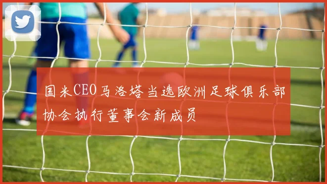 国米CEO马洛塔当选欧洲足球俱乐部协会执行董事会新成员