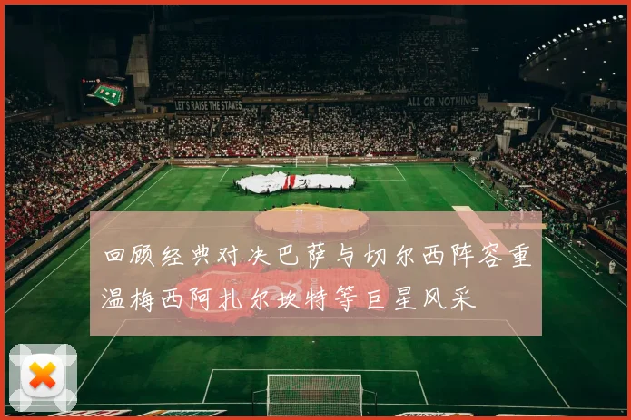 回顾经典对决巴萨与切尔西阵容重温梅西阿扎尔坎特等巨星风采
