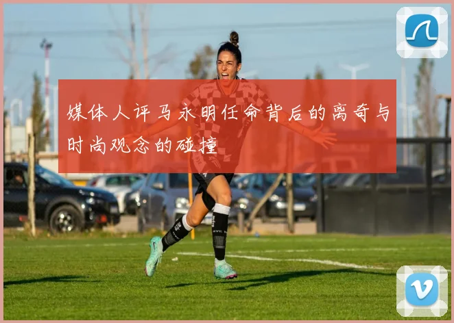 媒体人评马永明任命背后的离奇与时尚观念的碰撞