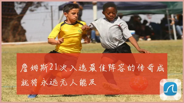 詹姆斯21次入选最佳阵容的传奇成就将永远无人能及