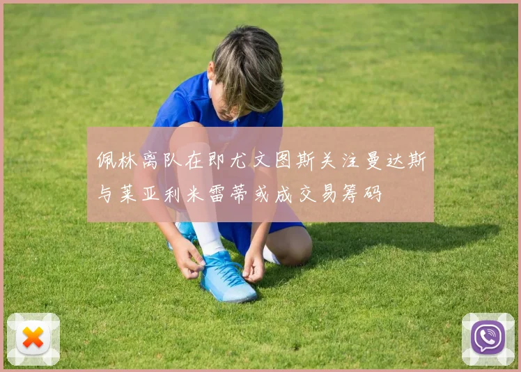 佩林离队在即尤文图斯关注曼达斯与莱亚利米雷蒂或成交易筹码