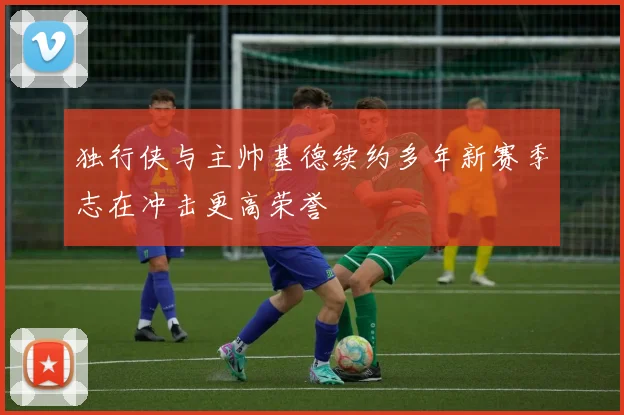 独行侠与主帅基德续约多年新赛季志在冲击更高荣誉