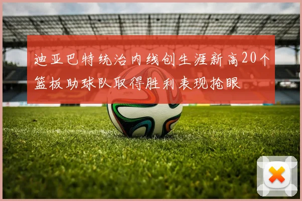 迪亚巴特统治内线创生涯新高20个篮板助球队取得胜利表现抢眼