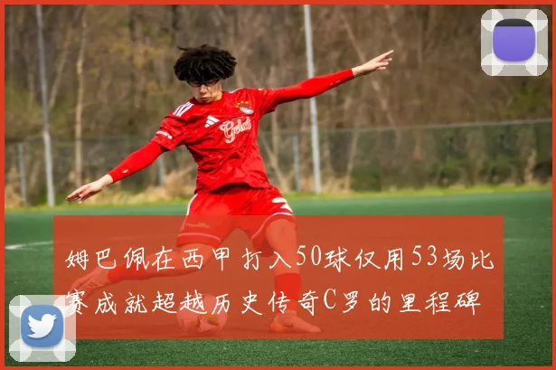 姆巴佩在西甲打入50球仅用53场比赛成就超越历史传奇C罗的里程碑