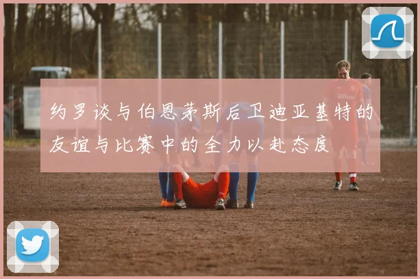 约罗谈与伯恩茅斯后卫迪亚基特的友谊与比赛中的全力以赴态度