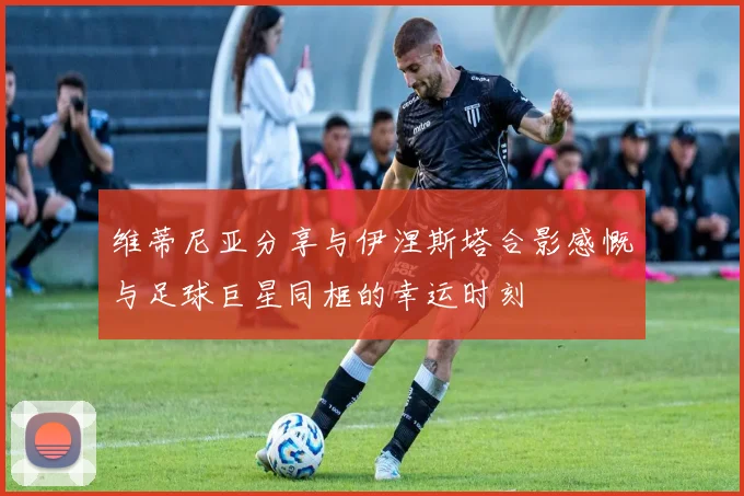 维蒂尼亚分享与伊涅斯塔合影感慨与足球巨星同框的幸运时刻