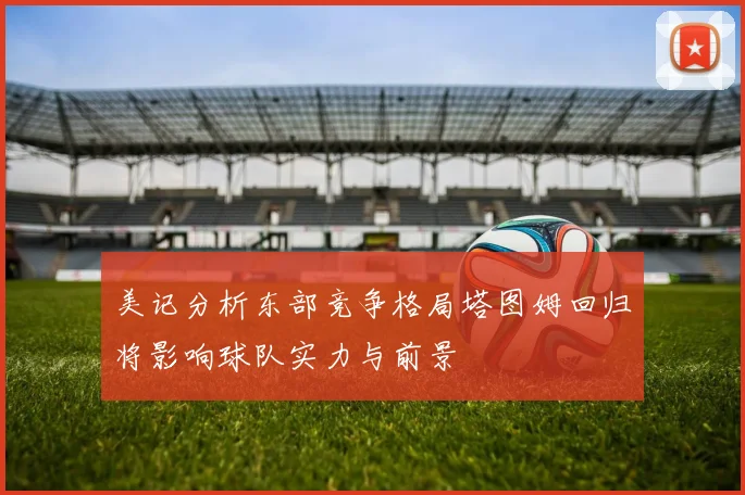 美记分析东部竞争格局塔图姆回归将影响球队实力与前景