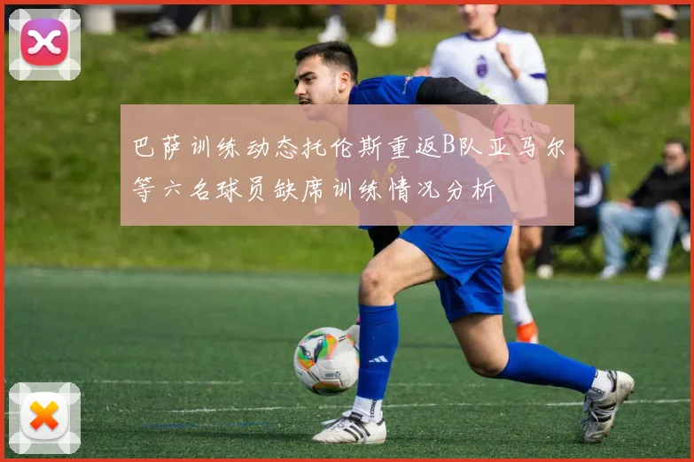 巴萨训练动态托伦斯重返B队亚马尔等六名球员缺席训练情况分析