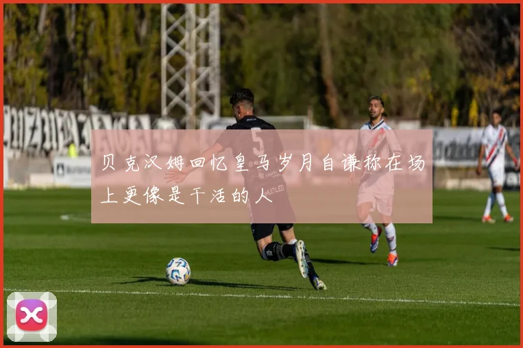 贝克汉姆回忆皇马岁月自谦称在场上更像是干活的人