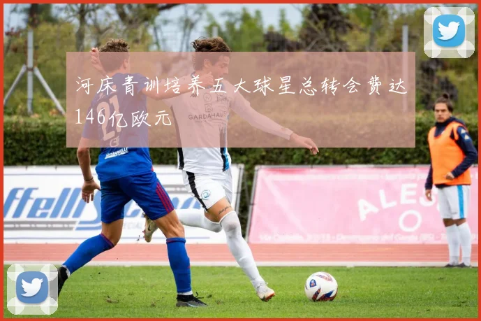河床青训培养五大球星总转会费达146亿欧元