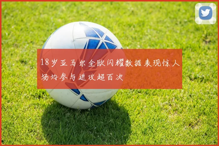 18岁亚马尔全欧闪耀数据表现惊人场均参与进攻超百次