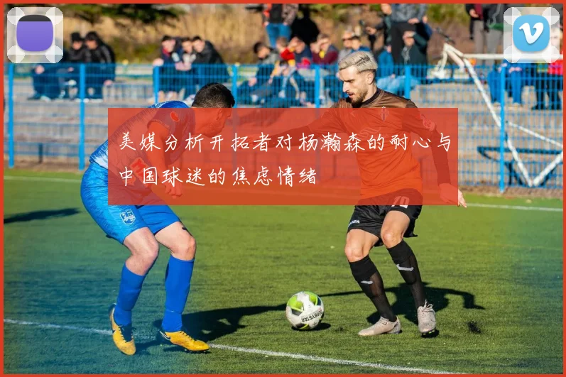 美媒分析开拓者对杨瀚森的耐心与中国球迷的焦虑情绪