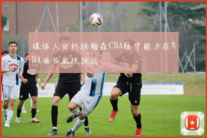 媒体人分析杨瀚森CBA防守能力在NBA面临犯规挑战