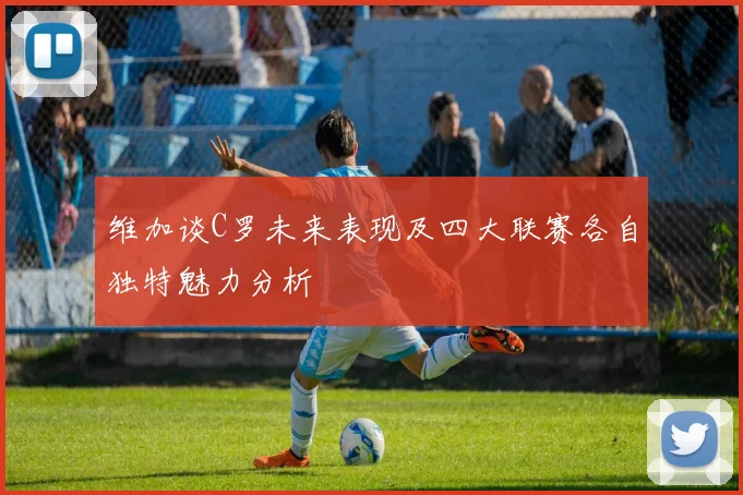 维加谈C罗未来表现及四大联赛各自独特魅力分析
