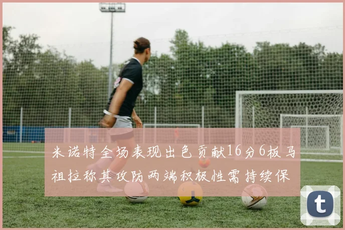 米诺特全场表现出色贡献16分6板马祖拉称其攻防两端积极性需持续保持
