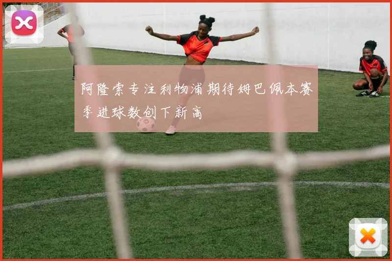 阿隆索专注利物浦期待姆巴佩本赛季进球数创下新高