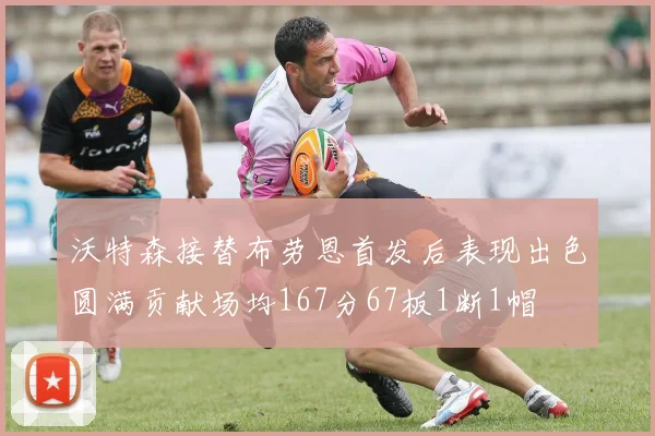 沃特森接替布劳恩首发后表现出色圆满贡献场均167分67板1断1帽