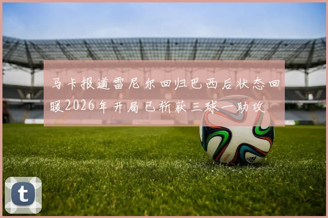 马卡报道雷尼尔回归巴西后状态回暖2026年开局已斩获三球一助攻
