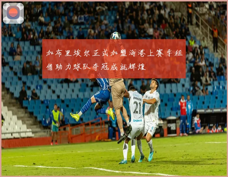 加布里埃尔正式加盟海港上赛季租借助力球队夺冠成就辉煌