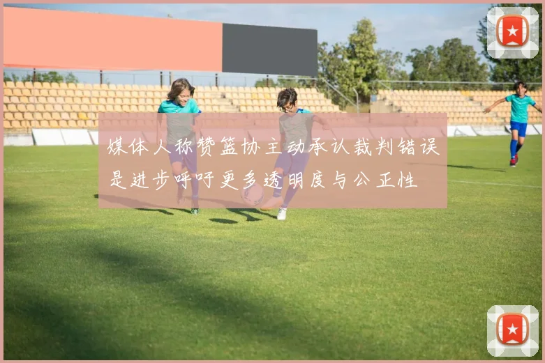 媒体人称赞篮协主动承认裁判错误是进步呼吁更多透明度与公正性