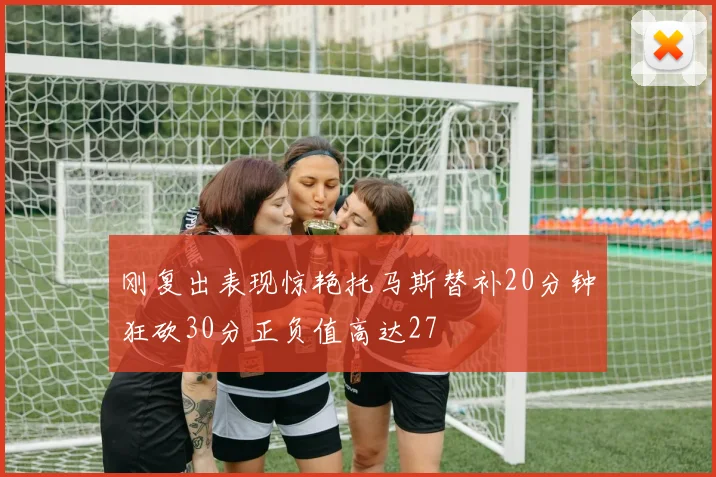 刚复出表现惊艳托马斯替补20分钟狂砍30分正负值高达27