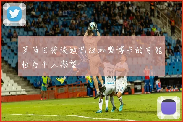 罗马旧将谈迪巴拉加盟博卡的可能性与个人期望