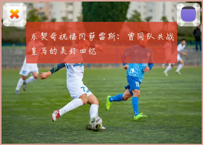 东契奇祝福冈萨雷斯：曾同队共战皇马的美好回忆