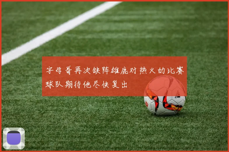 字母哥再次缺阵雄鹿对热火的比赛球队期待他尽快复出