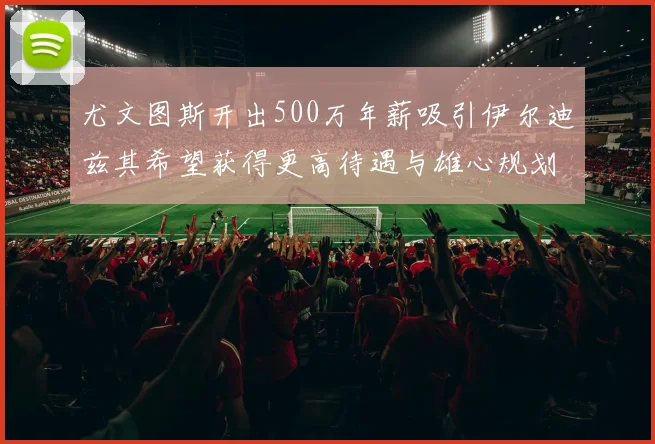 尤文图斯开出500万年薪吸引伊尔迪兹其希望获得更高待遇与雄心规划