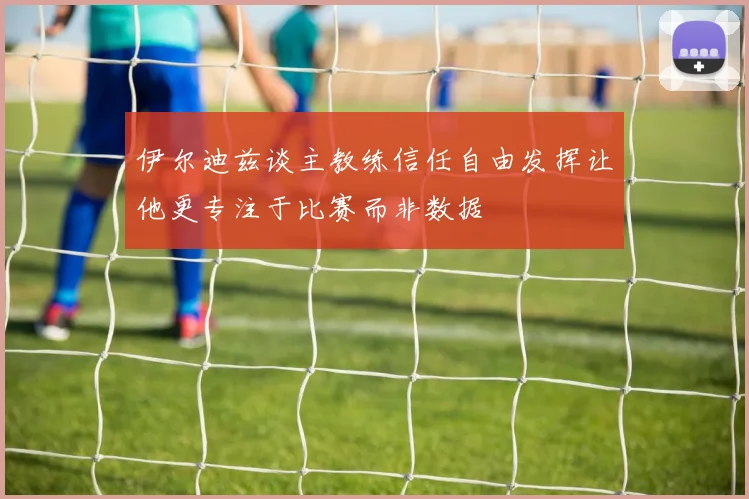 伊尔迪兹谈主教练信任自由发挥让他更专注于比赛而非数据