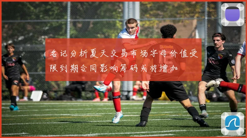 名记分析夏天交易市场字母价值受限到期合同影响筹码或将增加