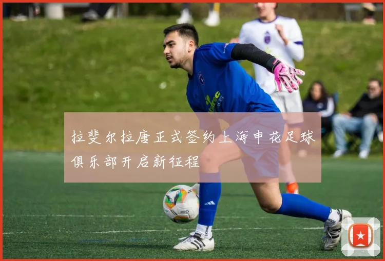 拉斐尔拉唐正式签约上海申花足球俱乐部开启新征程