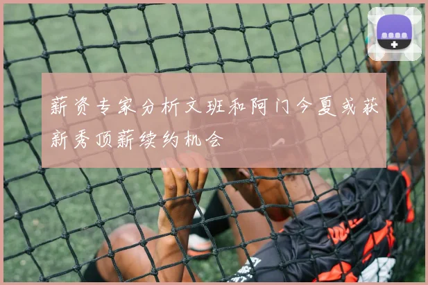 薪资专家分析文班和阿门今夏或获新秀顶薪续约机会