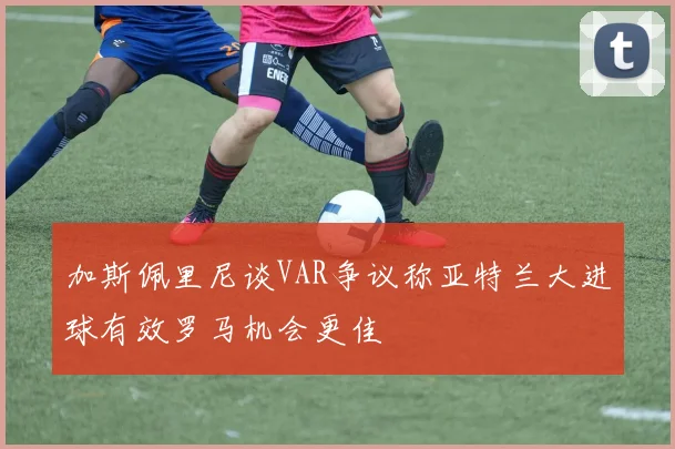 加斯佩里尼谈VAR争议称亚特兰大进球有效罗马机会更佳