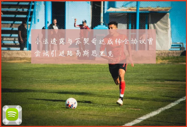 小法透露与苏契奇达成转会协议曾尝试引进路易斯恩里克