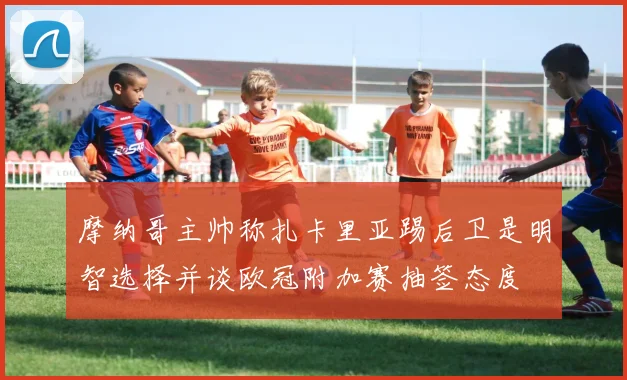 摩纳哥主帅称扎卡里亚踢后卫是明智选择并谈欧冠附加赛抽签态度