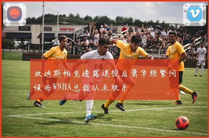 坎迪斯帕克透露退役后萧华频繁问候而WNBA总裁从未联系
