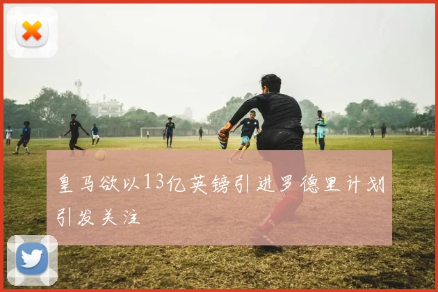 皇马欲以13亿英镑引进罗德里计划引发关注