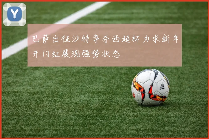 巴萨出征沙特争夺西超杯力求新年开门红展现强势状态