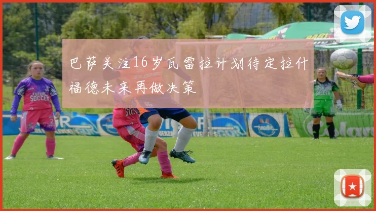 巴萨关注16岁瓦雷拉计划待定拉什福德未来再做决策
